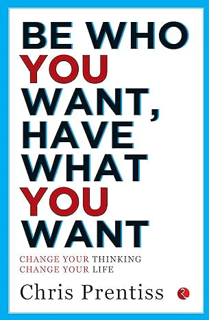 BE WHO YOU WANT,HAVE WHAT YOU WANT: Change Your Thinking, Change Your Life by Chris Prentiss