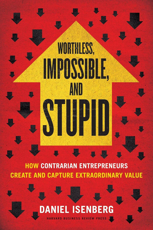 Worthless, Impossible And Stupid: How Contrarian Entrepreneurs Create And Capture Extraordinary Value by Daniel Isenberg