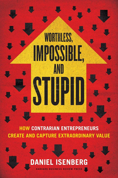 Worthless, Impossible And Stupid: How Contrarian Entrepreneurs Create And Capture Extraordinary Value by Daniel Isenberg